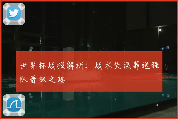 世界杯战报解析：战术失误葬送强队晋级之路