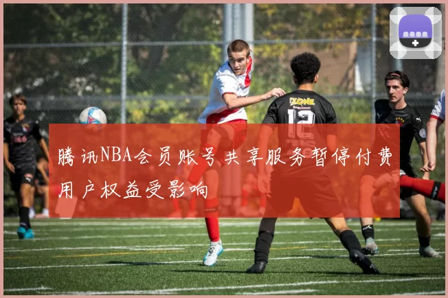 腾讯NBA会员账号共享服务暂停付费用户权益受影响