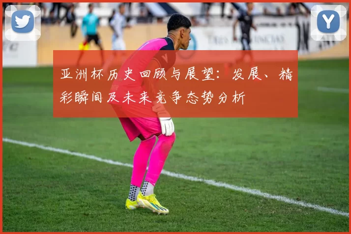 亚洲杯历史回顾与展望：发展、精彩瞬间及未来竞争态势分析