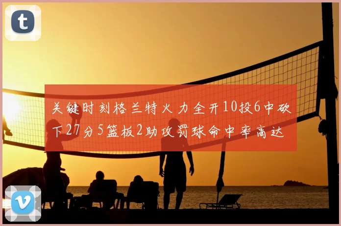 关键时刻格兰特火力全开10投6中砍下27分5篮板2助攻罚球命中率高达857