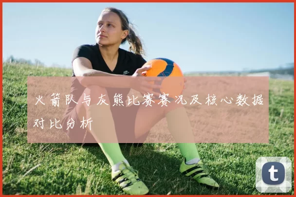 火箭队与灰熊比赛赛况及核心数据对比分析