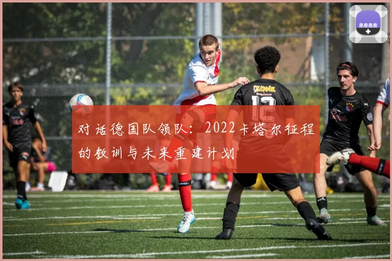 对话德国队领队:2022卡塔尔征程的教训与未来重建计划