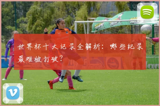 世界杯十大记录全解析:哪些纪录最难被打破?