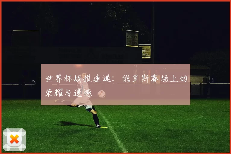 世界杯战报速递：俄罗斯赛场上的荣耀与遗憾