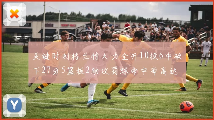 关键时刻格兰特火力全开10投6中砍下27分5篮板2助攻罚球命中率高达857