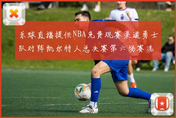 乐球直播提供NBA免费观赛渠道勇士队对阵凯尔特人总决赛第六场赛况分析