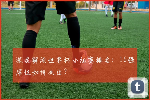 深度解读世界杯小组赛排名:16强席位如何决出?