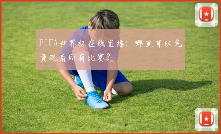 FIFA世界杯在线直播:哪里可以免费观看所有比赛?