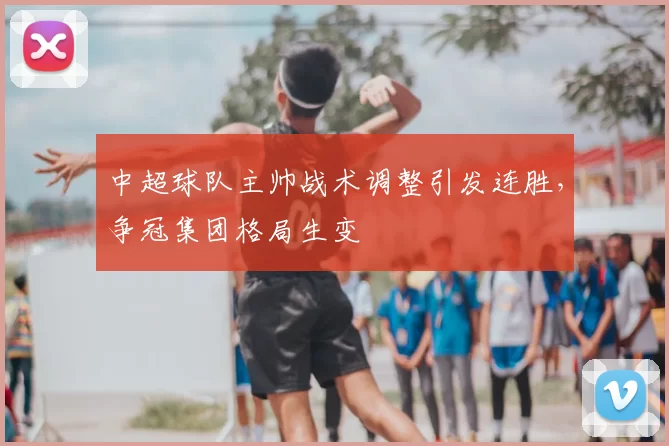 中超球队主帅战术调整引发连胜，争冠集团格局生变