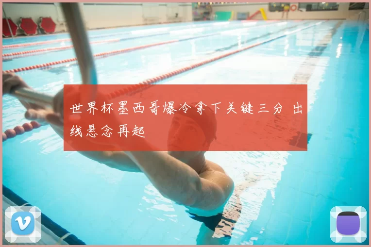 世界杯墨西哥爆冷拿下关键三分 出线悬念再起