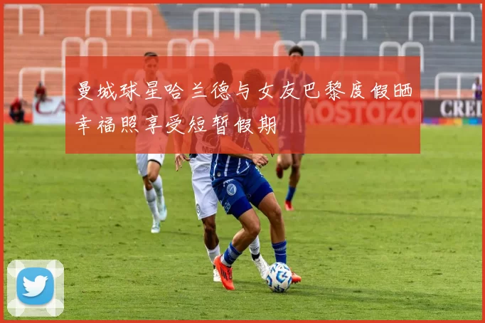 曼城球星哈兰德与女友巴黎度假晒幸福照享受短暂假期