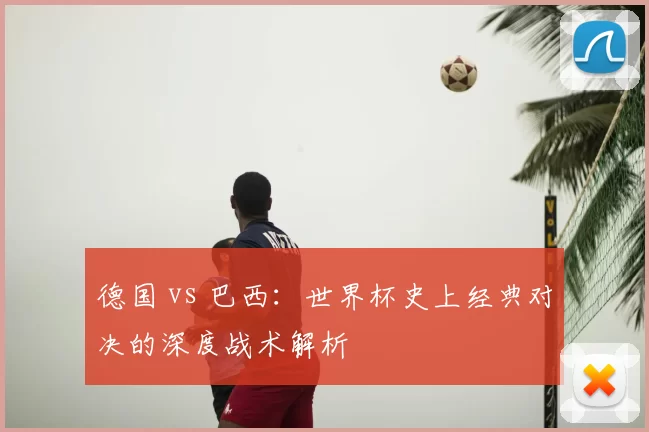 德国 vs 巴西:世界杯史上经典对决的深度战术解析