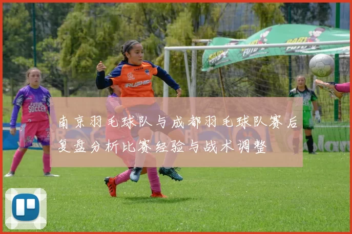 南京羽毛球队与成都羽毛球队赛后复盘分析比赛经验与战术调整