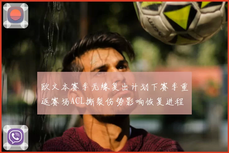 欧文本赛季无缘复出计划下赛季重返赛场ACL撕裂伤势影响恢复进程