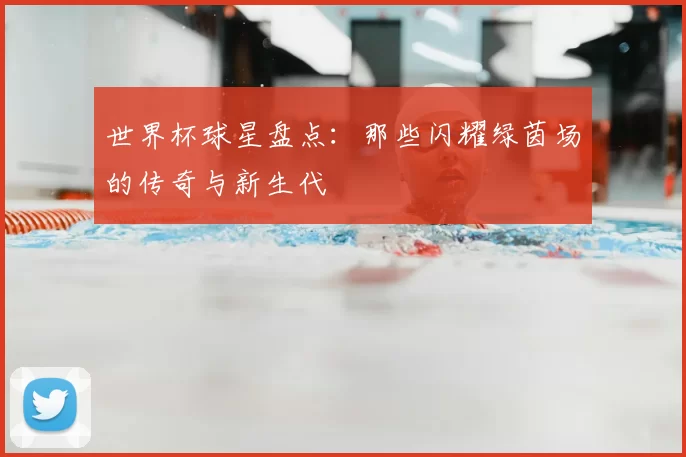 世界杯球星盘点:那些闪耀绿茵场的传奇与新生代