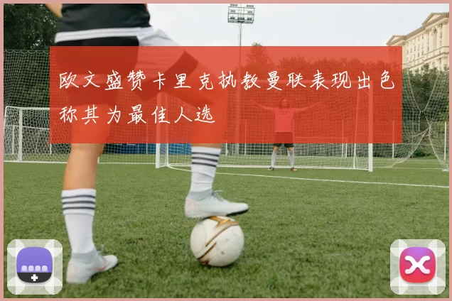 欧文盛赞卡里克执教曼联表现出色称其为最佳人选