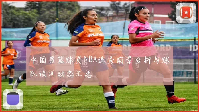 中国男篮球员NBA选秀前景分析与球队试训动态汇总
