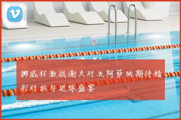 挪威杯激战谢夫对决阿萨纳期待精彩对抗与进球盛宴