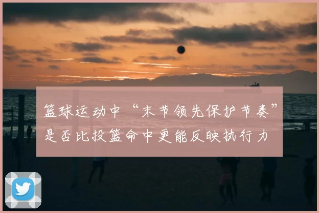 篮球运动中“末节领先保护节奏”是否比投篮命中更能反映执行力