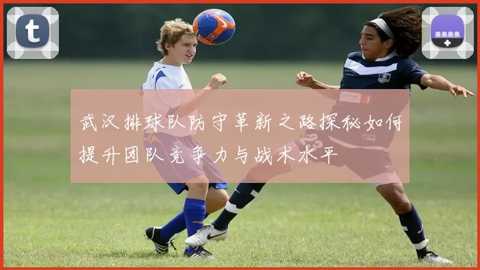 武汉排球队防守革新之路探秘如何提升团队竞争力与战术水平