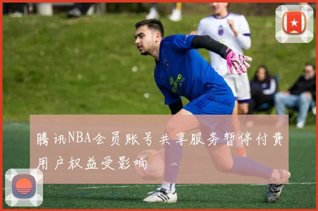 腾讯NBA会员账号共享服务暂停付费用户权益受影响