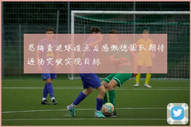 恩梅查进球造点后感慨德国队期待逐场突破实现目标