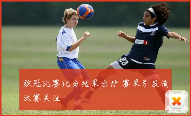 欧冠比赛比分结果出炉 赛果引发淘汰赛关注
