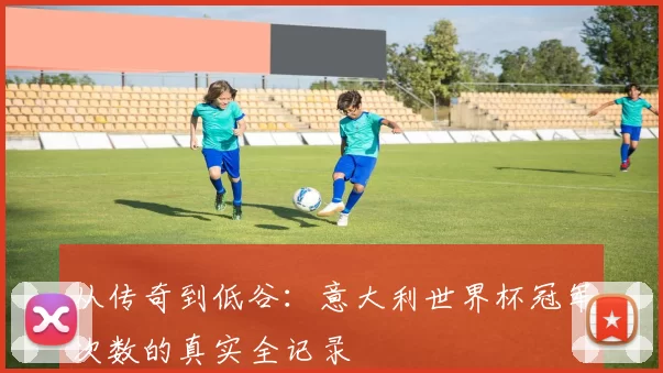 从传奇到低谷:意大利世界杯冠军次数的真实全记录