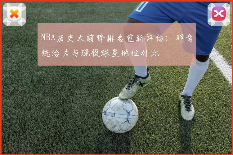 NBA历史大前锋排名重新评估：邓肯统治力与现役球星地位对比
