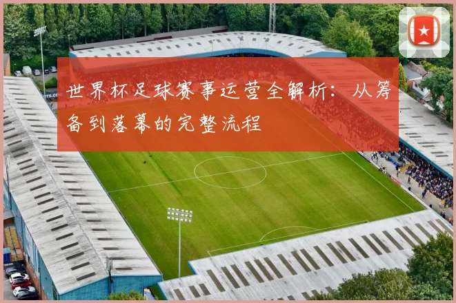 世界杯足球赛事运营全解析:从筹备到落幕的完整流程