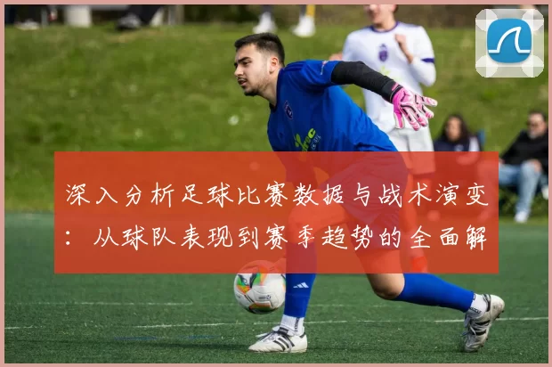 深入分析足球比赛数据与战术演变：从球队表现到赛季趋势的全面解读