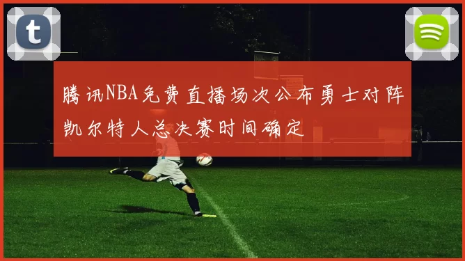 腾讯NBA免费直播场次公布勇士对阵凯尔特人总决赛时间确定