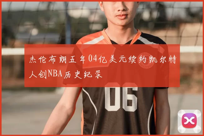 杰伦布朗五年04亿美元续约凯尔特人创NBA历史纪录