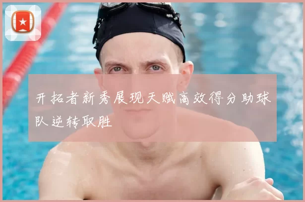 开拓者新秀展现天赋高效得分助球队逆转取胜