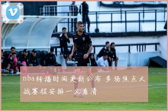 nba转播时间更新公布 多场焦点大战赛程安排一文看清
