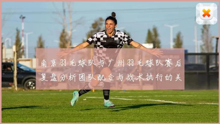 南京羽毛球队与广州羽毛球队赛后复盘分析团队配合与战术执行的关键因素