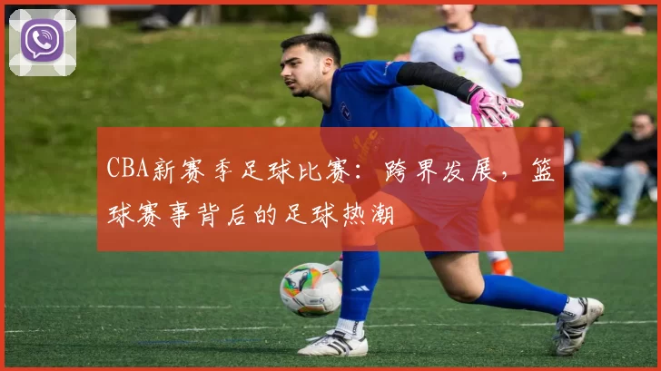 CBA新赛季足球比赛：跨界发展，篮球赛事背后的足球热潮