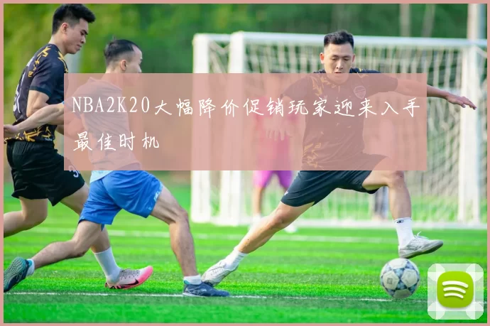 NBA2K20大幅降价促销玩家迎来入手最佳时机