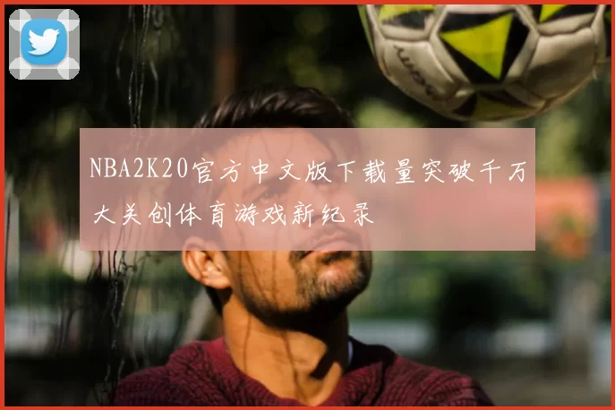 NBA2K20官方中文版下载量突破千万大关创体育游戏新纪录