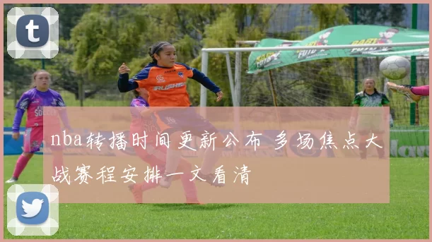 nba转播时间更新公布 多场焦点大战赛程安排一文看清
