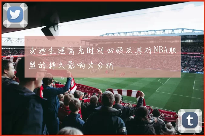 麦迪生涯高光时刻回顾及其对NBA联盟的持久影响力分析