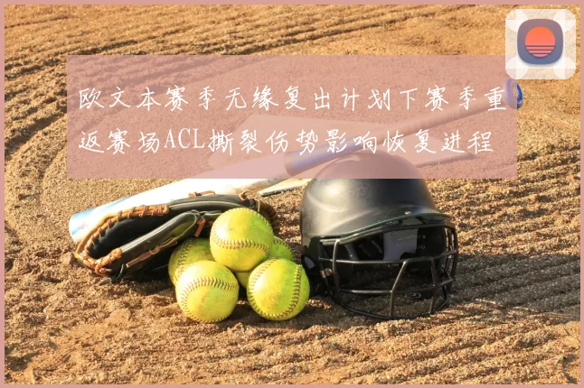 欧文本赛季无缘复出计划下赛季重返赛场ACL撕裂伤势影响恢复进程