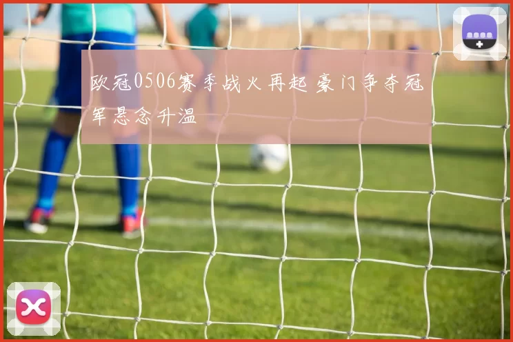 欧冠0506赛季战火再起 豪门争夺冠军悬念升温
