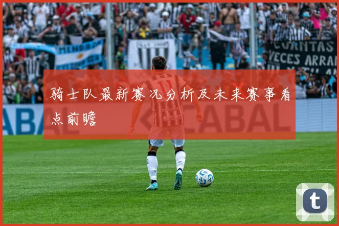 骑士队最新赛况分析及未来赛事看点前瞻