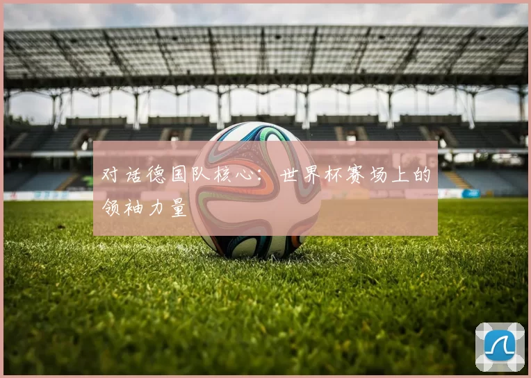 对话德国队核心:世界杯赛场上的领袖力量