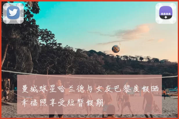 曼城球星哈兰德与女友巴黎度假晒幸福照享受短暂假期