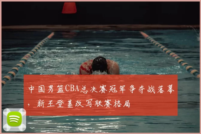 中国男篮CBA总决赛冠军争夺战落幕，新王登基改写联赛格局