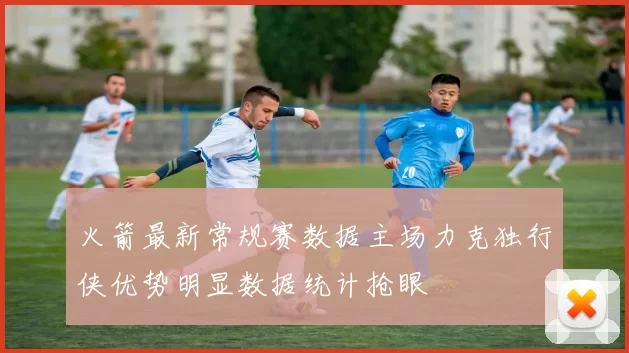 火箭最新常规赛数据主场力克独行侠优势明显数据统计抢眼