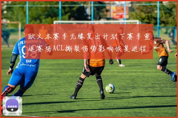 欧文本赛季无缘复出计划下赛季重返赛场ACL撕裂伤势影响恢复进程