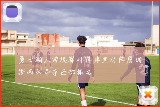 勇士湖人常规赛对阵库里对阵詹姆斯两队争夺西部排名